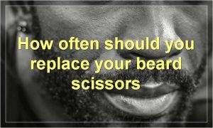 How often should you replace your beard scissors