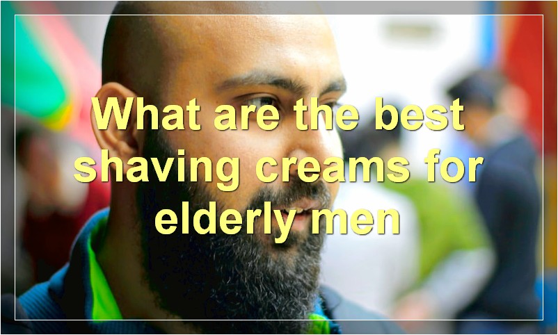 What are the best shaving creams for elderly men